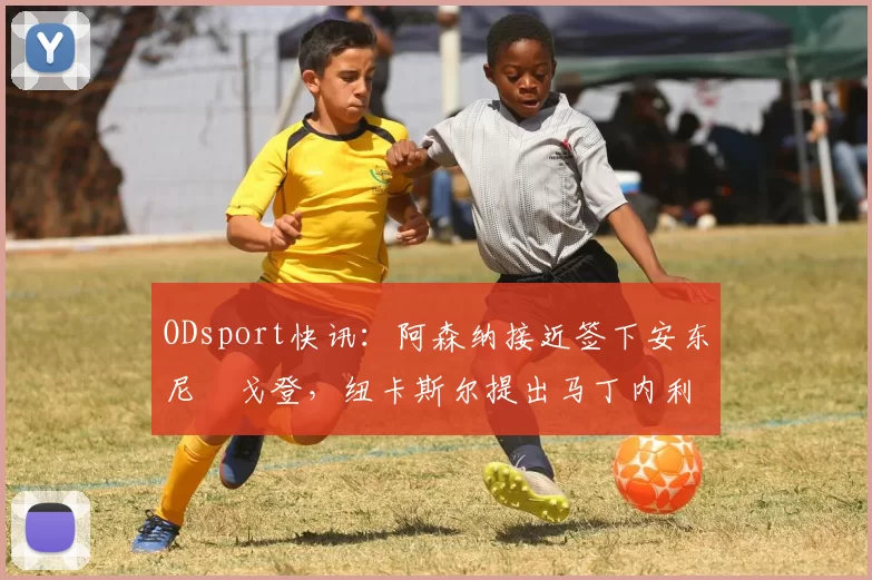 ODsport快讯:阿森纳接近签下安东尼・戈登,纽卡斯尔提出马丁内利交换条件_交易_球员_谈判