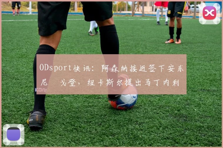 ODsport快讯：阿森纳接近签下安东尼・戈登，纽卡斯尔提出马丁内利交换条件_交易_球员_谈判