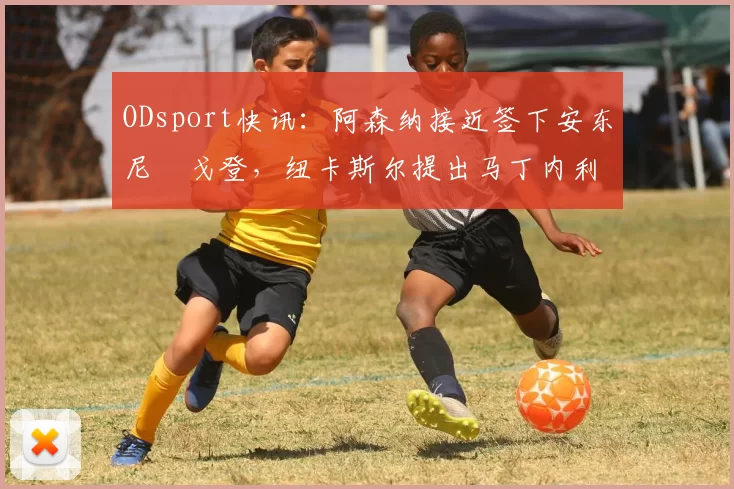 ODsport快讯:阿森纳接近签下安东尼・戈登,纽卡斯尔提出马丁内利交换条件_交易_球员_谈判