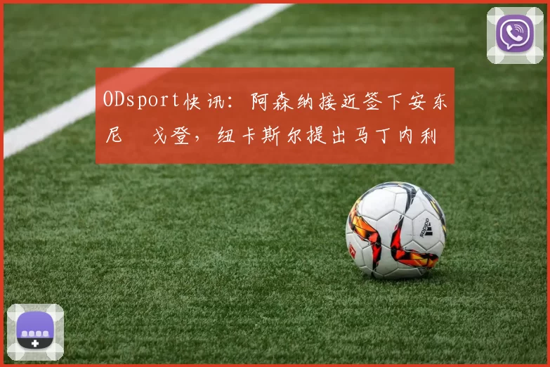 ODsport快讯：阿森纳接近签下安东尼・戈登，纽卡斯尔提出马丁内利交换条件_交易_球员_谈判