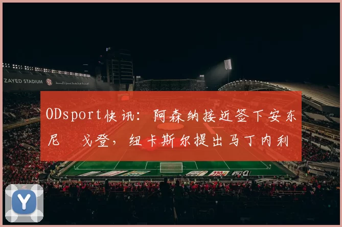 ODsport快讯：阿森纳接近签下安东尼・戈登，纽卡斯尔提出马丁内利交换条件_交易_球员_谈判