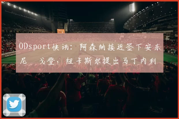 ODsport快讯：阿森纳接近签下安东尼・戈登，纽卡斯尔提出马丁内利交换条件_交易_球员_谈判