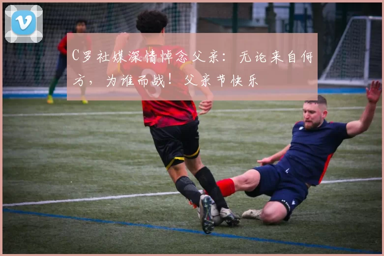 C罗社媒深情悼念父亲：无论来自何方，为谁而战！父亲节快乐️