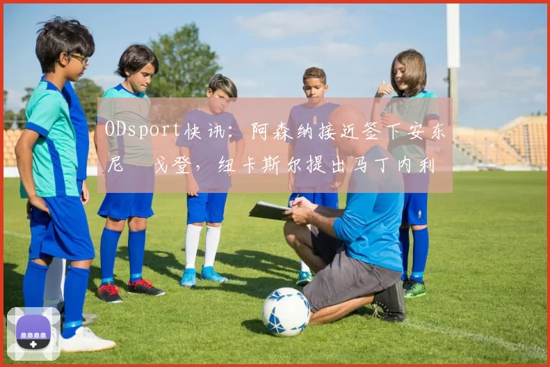 ODsport快讯：阿森纳接近签下安东尼・戈登，纽卡斯尔提出马丁内利交换条件_交易_球员_谈判