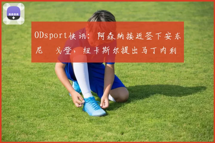 ODsport快讯：阿森纳接近签下安东尼・戈登，纽卡斯尔提出马丁内利交换条件_交易_球员_谈判