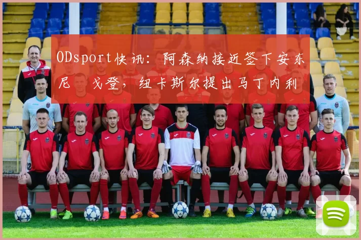 ODsport快讯：阿森纳接近签下安东尼・戈登，纽卡斯尔提出马丁内利交换条件_交易_球员_谈判