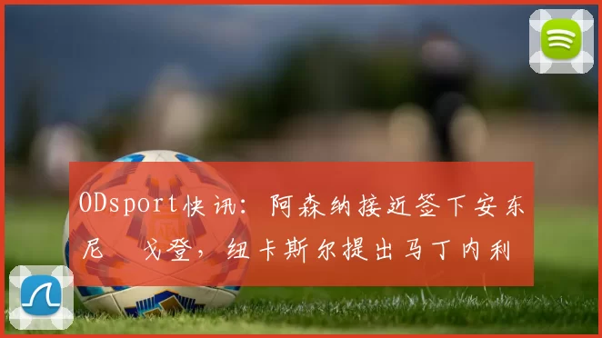 ODsport快讯:阿森纳接近签下安东尼・戈登,纽卡斯尔提出马丁内利交换条件_交易_球员_谈判