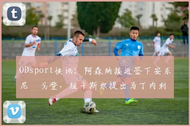 ODsport快讯：阿森纳接近签下安东尼・戈登，纽卡斯尔提出马丁内利交换条件_交易_球员_谈判