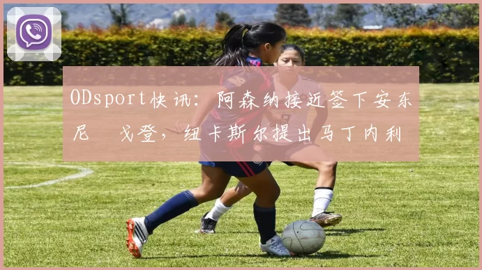 ODsport快讯：阿森纳接近签下安东尼・戈登，纽卡斯尔提出马丁内利交换条件_交易_球员_谈判