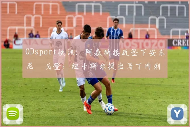 ODsport快讯：阿森纳接近签下安东尼・戈登，纽卡斯尔提出马丁内利交换条件_交易_球员_谈判