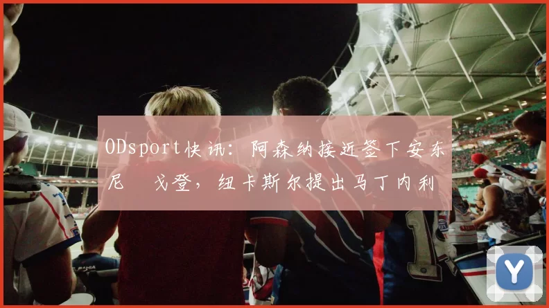 ODsport快讯:阿森纳接近签下安东尼・戈登,纽卡斯尔提出马丁内利交换条件_交易_球员_谈判