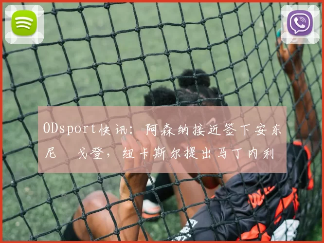 ODsport快讯：阿森纳接近签下安东尼・戈登，纽卡斯尔提出马丁内利交换条件_交易_球员_谈判