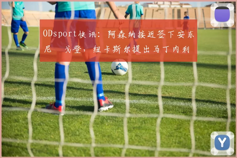 ODsport快讯：阿森纳接近签下安东尼・戈登，纽卡斯尔提出马丁内利交换条件_交易_球员_谈判