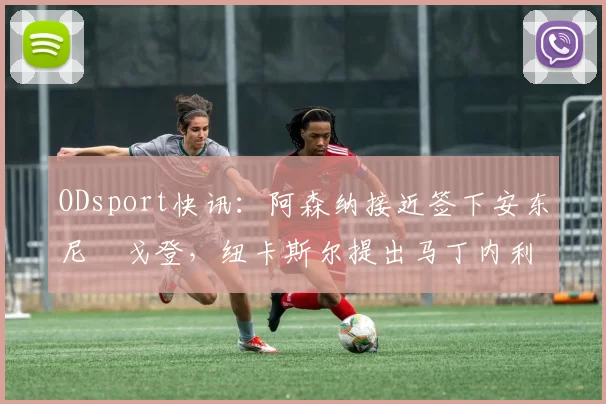 ODsport快讯：阿森纳接近签下安东尼・戈登，纽卡斯尔提出马丁内利交换条件_交易_球员_谈判