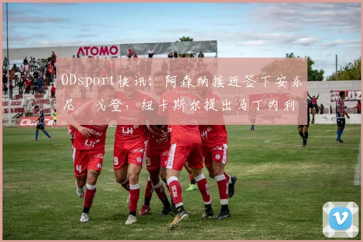 ODsport快讯：阿森纳接近签下安东尼・戈登，纽卡斯尔提出马丁内利交换条件_交易_球员_谈判