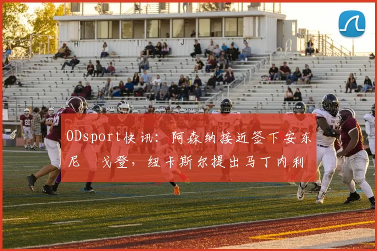 ODsport快讯：阿森纳接近签下安东尼・戈登，纽卡斯尔提出马丁内利交换条件_交易_球员_谈判