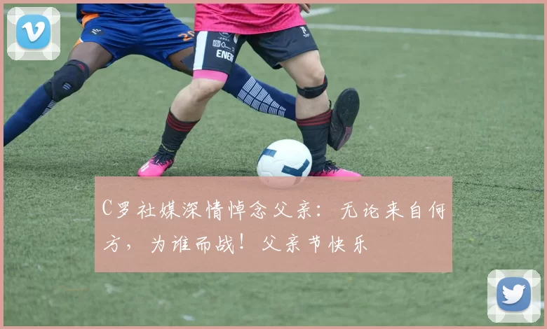 C罗社媒深情悼念父亲：无论来自何方，为谁而战！父亲节快乐️