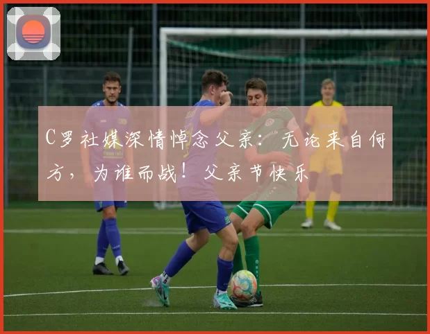 C罗社媒深情悼念父亲:无论来自何方,为谁而战!父亲节快乐️