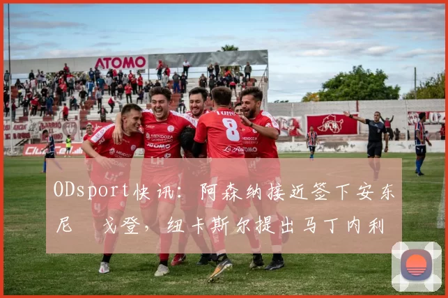 ODsport快讯:阿森纳接近签下安东尼・戈登,纽卡斯尔提出马丁内利交换条件_交易_球员_谈判