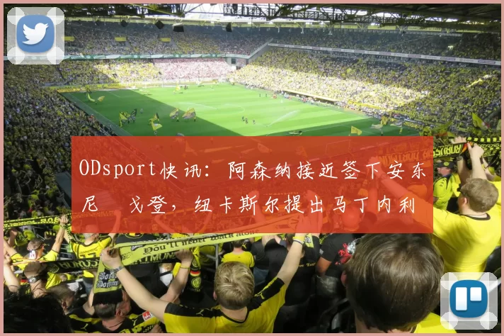 ODsport快讯：阿森纳接近签下安东尼・戈登，纽卡斯尔提出马丁内利交换条件_交易_球员_谈判