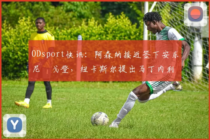 ODsport快讯：阿森纳接近签下安东尼・戈登，纽卡斯尔提出马丁内利交换条件_交易_球员_谈判