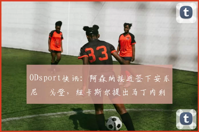 ODsport快讯：阿森纳接近签下安东尼・戈登，纽卡斯尔提出马丁内利交换条件_交易_球员_谈判