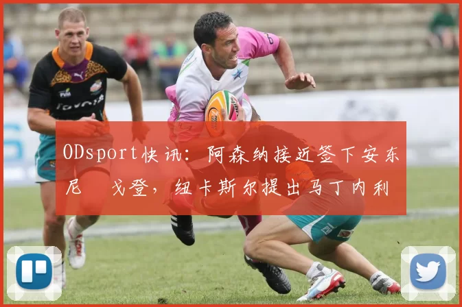 ODsport快讯:阿森纳接近签下安东尼・戈登,纽卡斯尔提出马丁内利交换条件_交易_球员_谈判