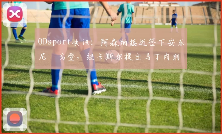 ODsport快讯:阿森纳接近签下安东尼・戈登,纽卡斯尔提出马丁内利交换条件_交易_球员_谈判