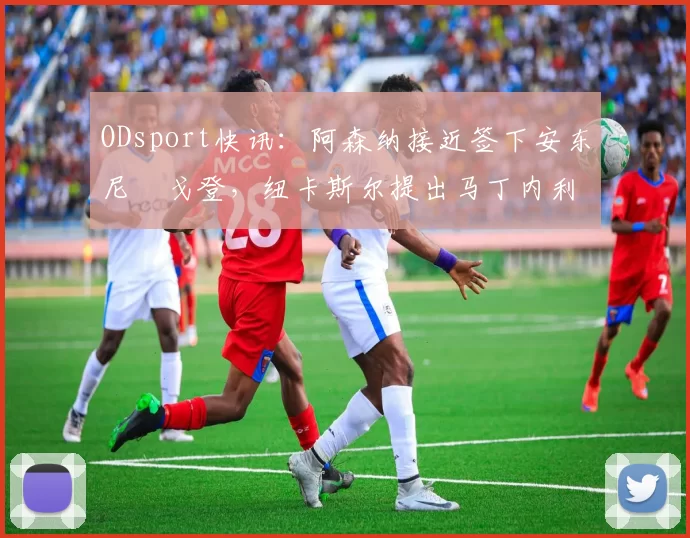 ODsport快讯：阿森纳接近签下安东尼・戈登，纽卡斯尔提出马丁内利交换条件_交易_球员_谈判