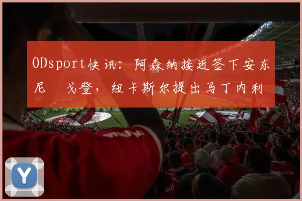 ODsport快讯:阿森纳接近签下安东尼・戈登,纽卡斯尔提出马丁内利交换条件_交易_球员_谈判