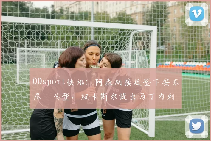 ODsport快讯：阿森纳接近签下安东尼・戈登，纽卡斯尔提出马丁内利交换条件_交易_球员_谈判