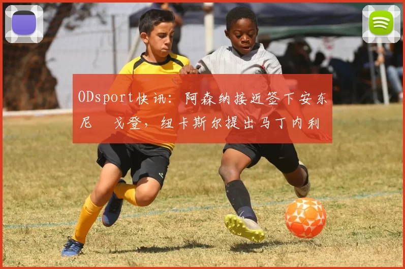 ODsport快讯:阿森纳接近签下安东尼・戈登,纽卡斯尔提出马丁内利交换条件_交易_球员_谈判
