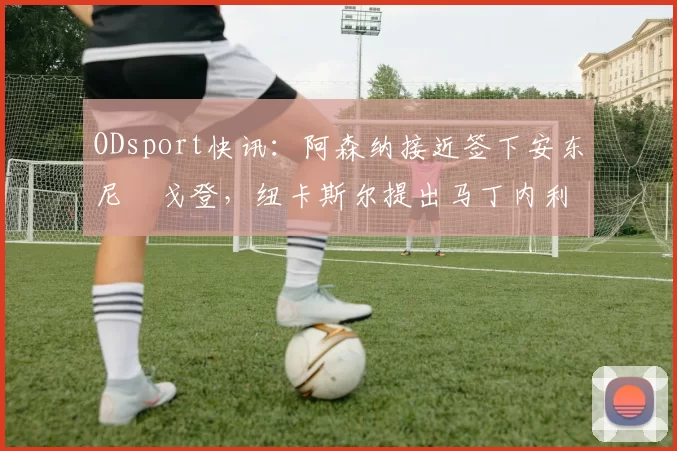 ODsport快讯：阿森纳接近签下安东尼・戈登，纽卡斯尔提出马丁内利交换条件_交易_球员_谈判