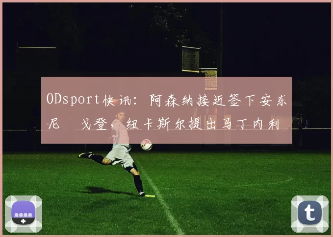 ODsport快讯：阿森纳接近签下安东尼・戈登，纽卡斯尔提出马丁内利交换条件_交易_球员_谈判