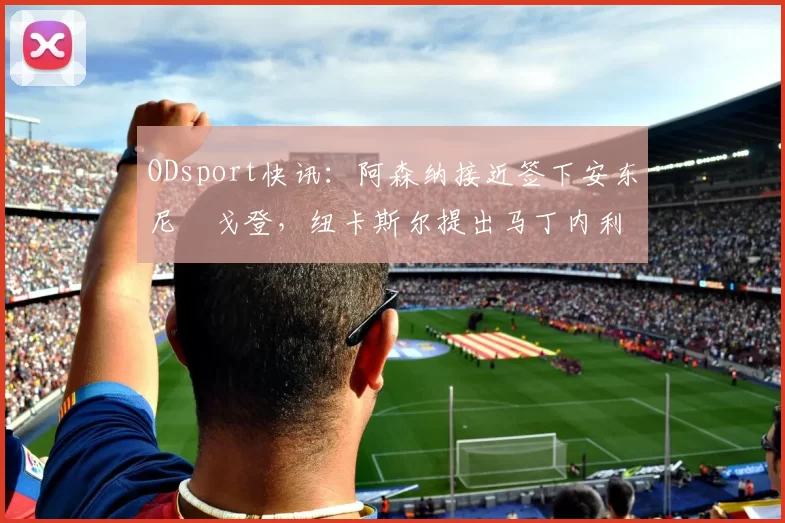 ODsport快讯：阿森纳接近签下安东尼・戈登，纽卡斯尔提出马丁内利交换条件_交易_球员_谈判