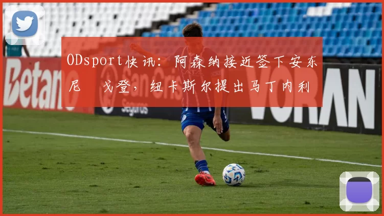 ODsport快讯：阿森纳接近签下安东尼・戈登，纽卡斯尔提出马丁内利交换条件_交易_球员_谈判