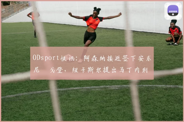 ODsport快讯:阿森纳接近签下安东尼・戈登,纽卡斯尔提出马丁内利交换条件_交易_球员_谈判