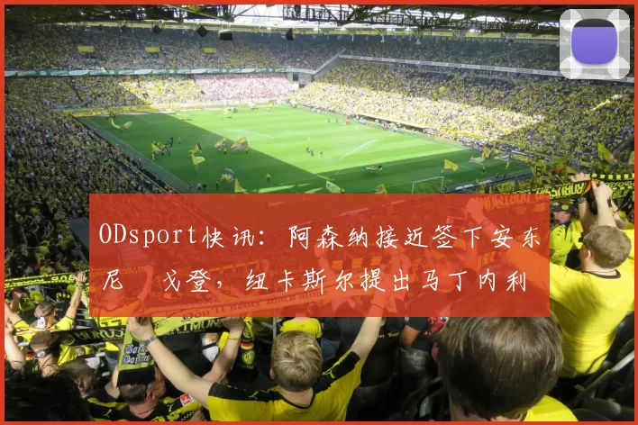 ODsport快讯：阿森纳接近签下安东尼・戈登，纽卡斯尔提出马丁内利交换条件_交易_球员_谈判