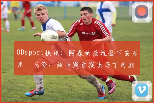 ODsport快讯:阿森纳接近签下安东尼・戈登,纽卡斯尔提出马丁内利交换条件_交易_球员_谈判