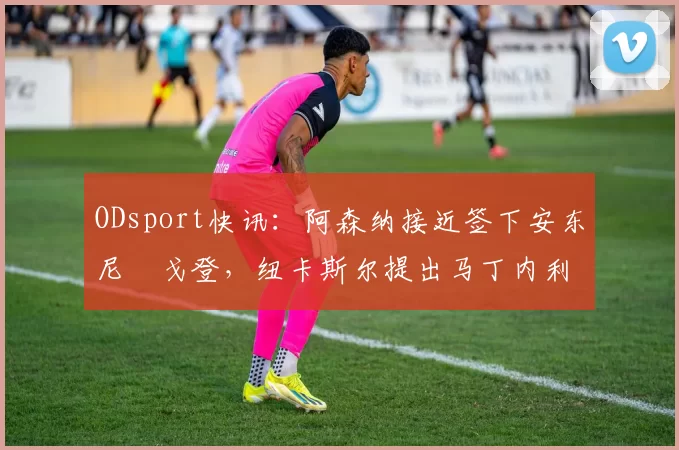 ODsport快讯：阿森纳接近签下安东尼・戈登，纽卡斯尔提出马丁内利交换条件_交易_球员_谈判