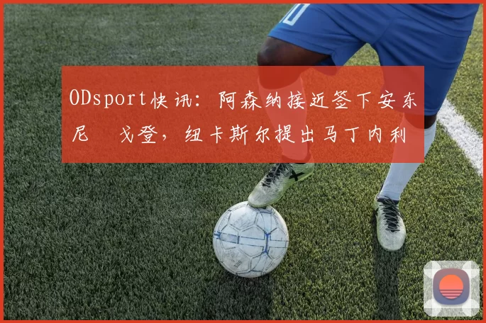 ODsport快讯：阿森纳接近签下安东尼・戈登，纽卡斯尔提出马丁内利交换条件_交易_球员_谈判