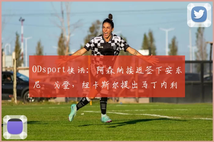 ODsport快讯:阿森纳接近签下安东尼・戈登,纽卡斯尔提出马丁内利交换条件_交易_球员_谈判