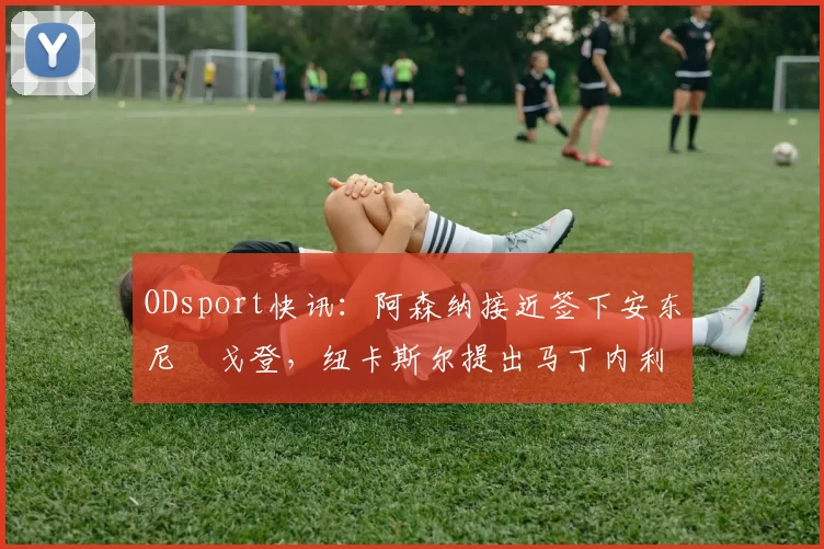 ODsport快讯：阿森纳接近签下安东尼・戈登，纽卡斯尔提出马丁内利交换条件_交易_球员_谈判