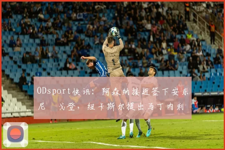 ODsport快讯:阿森纳接近签下安东尼・戈登,纽卡斯尔提出马丁内利交换条件_交易_球员_谈判
