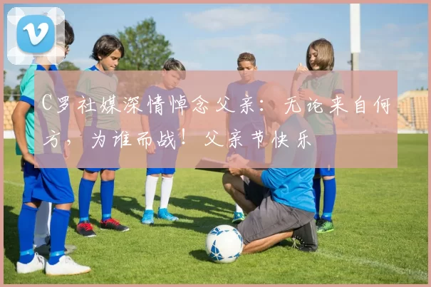 C罗社媒深情悼念父亲：无论来自何方，为谁而战！父亲节快乐️