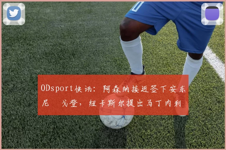 ODsport快讯：阿森纳接近签下安东尼・戈登，纽卡斯尔提出马丁内利交换条件_交易_球员_谈判