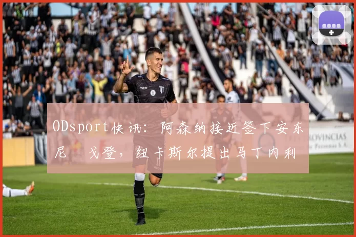 ODsport快讯：阿森纳接近签下安东尼・戈登，纽卡斯尔提出马丁内利交换条件_交易_球员_谈判