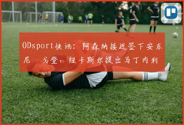 ODsport快讯:阿森纳接近签下安东尼・戈登,纽卡斯尔提出马丁内利交换条件_交易_球员_谈判