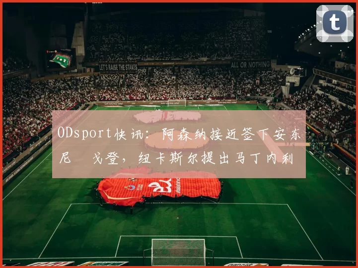 ODsport快讯：阿森纳接近签下安东尼・戈登，纽卡斯尔提出马丁内利交换条件_交易_球员_谈判