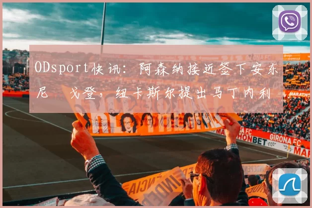 ODsport快讯：阿森纳接近签下安东尼・戈登，纽卡斯尔提出马丁内利交换条件_交易_球员_谈判